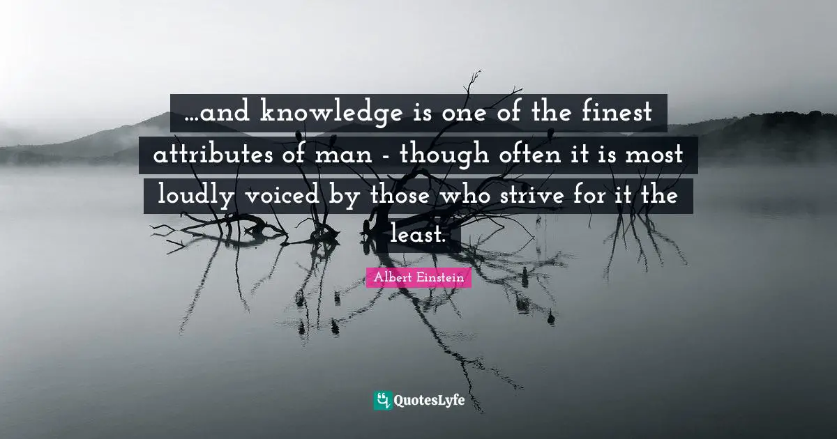 ...and knowledge is one of the finest attributes of man - though often it is most loudly voiced by those who strive for it the least.