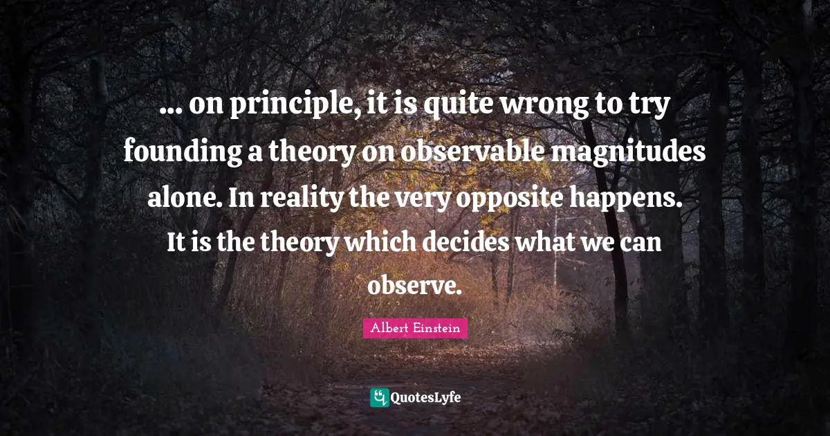 ... on principle, it is quite wrong to try founding a theory on observable magnitudes alone. In reality the very opposite happens. It is the theory which decides what we can observe.