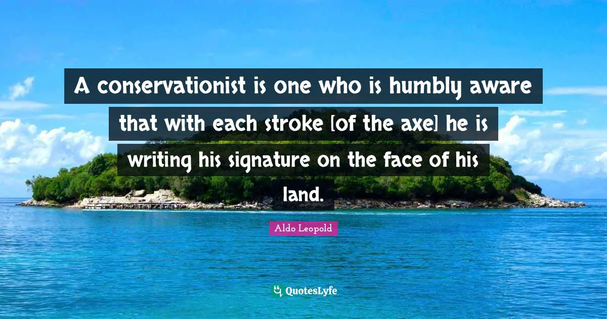 A conservationist is one who is humbly aware that with each stroke [of the axe] he is writing his signature on the face of his land.