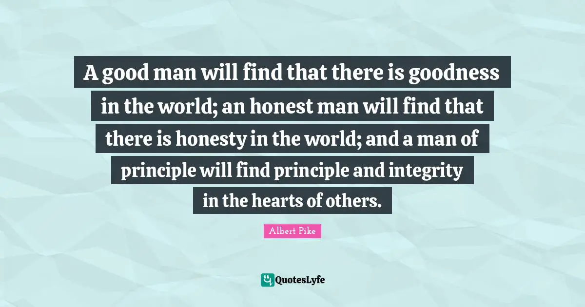 Albert Pike Quotes: "A good man will find that there is goodness in the world; an honest man will find that there is honesty in the world; and a man of principle will find principle and integrity in the hearts of others."