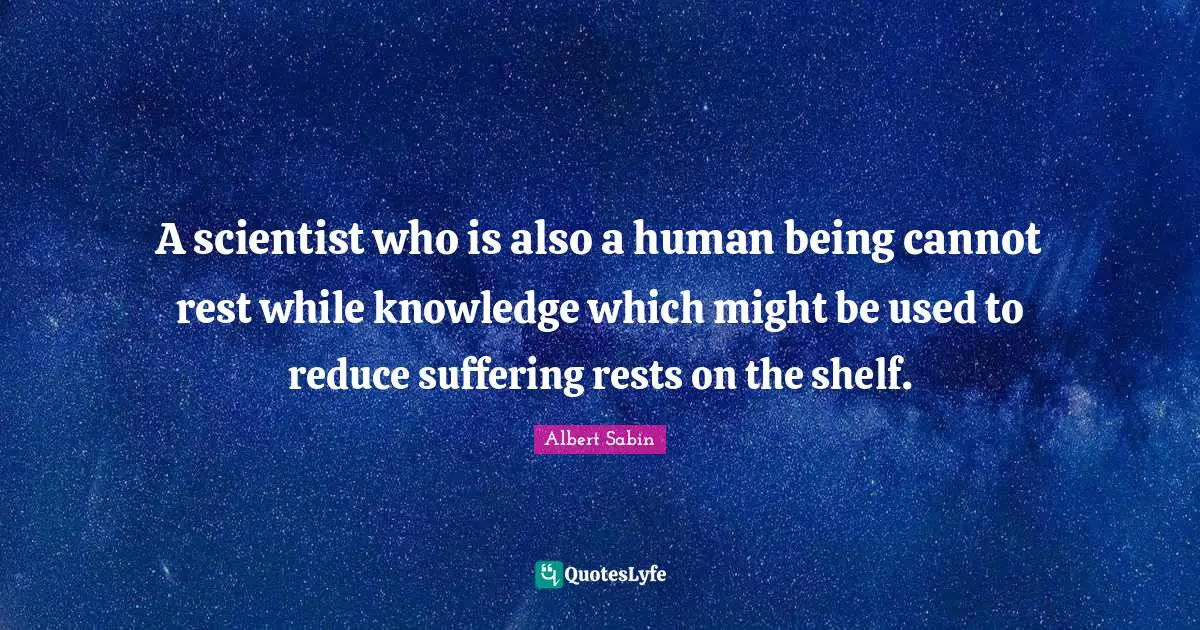 A scientist who is also a human being cannot rest while knowledge which might be used to reduce suffering rests on the shelf.