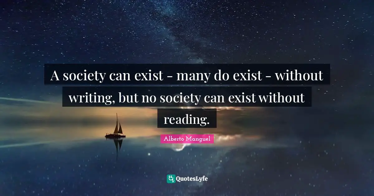 A society can exist - many do exist - without writing, but no society can exist without reading.