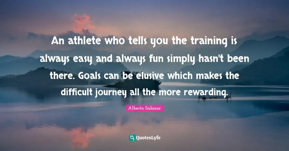 An athlete who tells you the training is always easy and always fun simply hasn't been there. Goals can be elusive which makes the difficult journey all the more rewarding.
