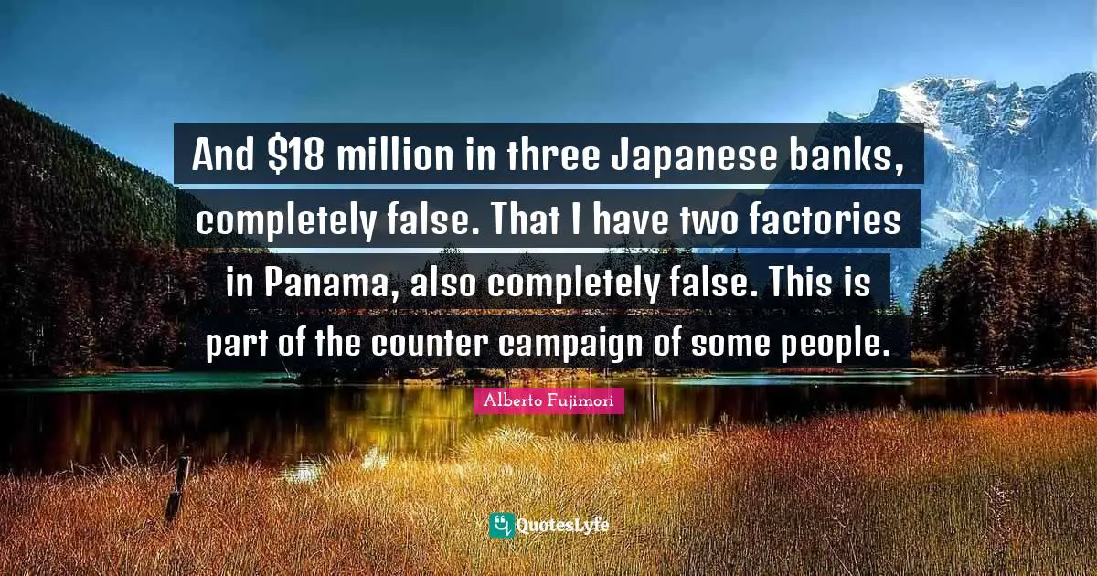 And $18 million in three Japanese banks, completely false. That I have two factories in Panama, also completely false. This is part of the counter campaign of some people.