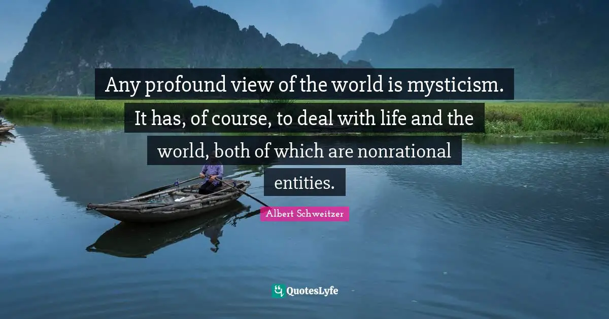 Any profound view of the world is mysticism. It has, of course, to deal with life and the world, both of which are nonrational entities.