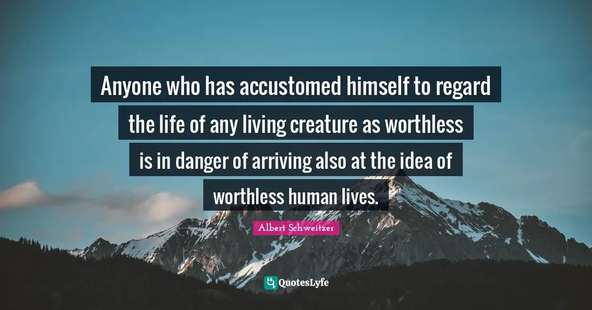 Albert Schweitzer Quotes: "Anyone who has accustomed himself to regard the life of any living creature as worthless is in danger of arriving also at the idea of worthless human lives."