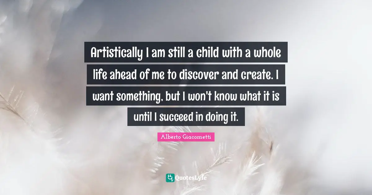 Artistically I am still a child with a whole life ahead of me to discover and create. I want something, but I won't know what it is until I succeed in doing it.