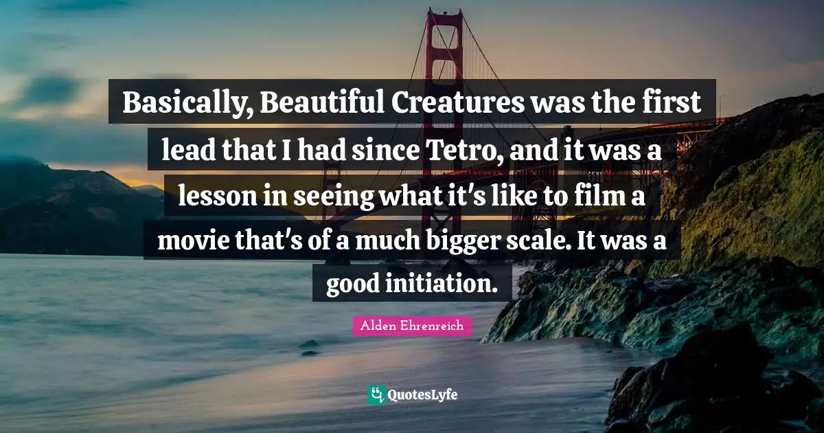 Basically, Beautiful Creatures was the first lead that I had since Tetro, and it was a lesson in seeing what it's like to film a movie that's of a much bigger scale. It was a good initiation.