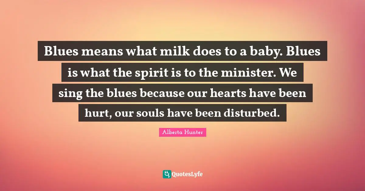 Alberta Hunter Quotes: "Blues means what milk does to a baby. Blues is what the spirit is to the minister. We sing the blues because our hearts have been hurt, our souls have been disturbed."