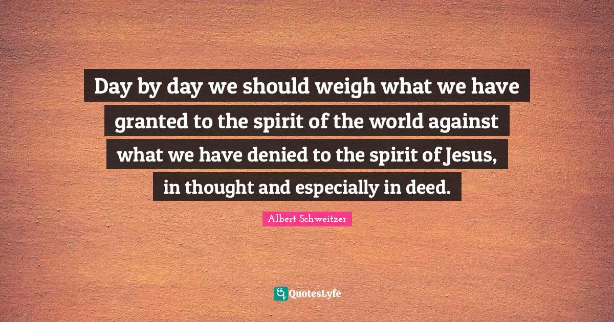 Albert Schweitzer Quotes: "Day by day we should weigh what we have granted to the spirit of the world against what we have denied to the spirit of Jesus, in thought and especially in deed."
