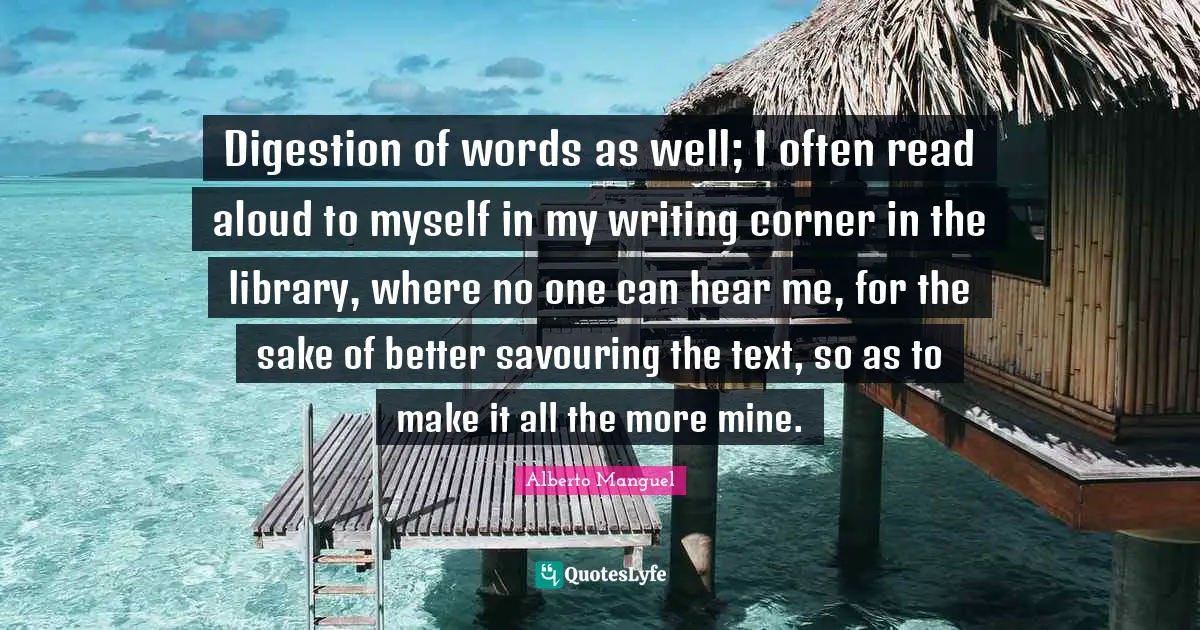 Digestion Quotes: "Digestion of words as well; I often read aloud to myself in my writing corner in the library, where no one can hear me, for the sake of better savouring the text, so as to make it all the more mine."