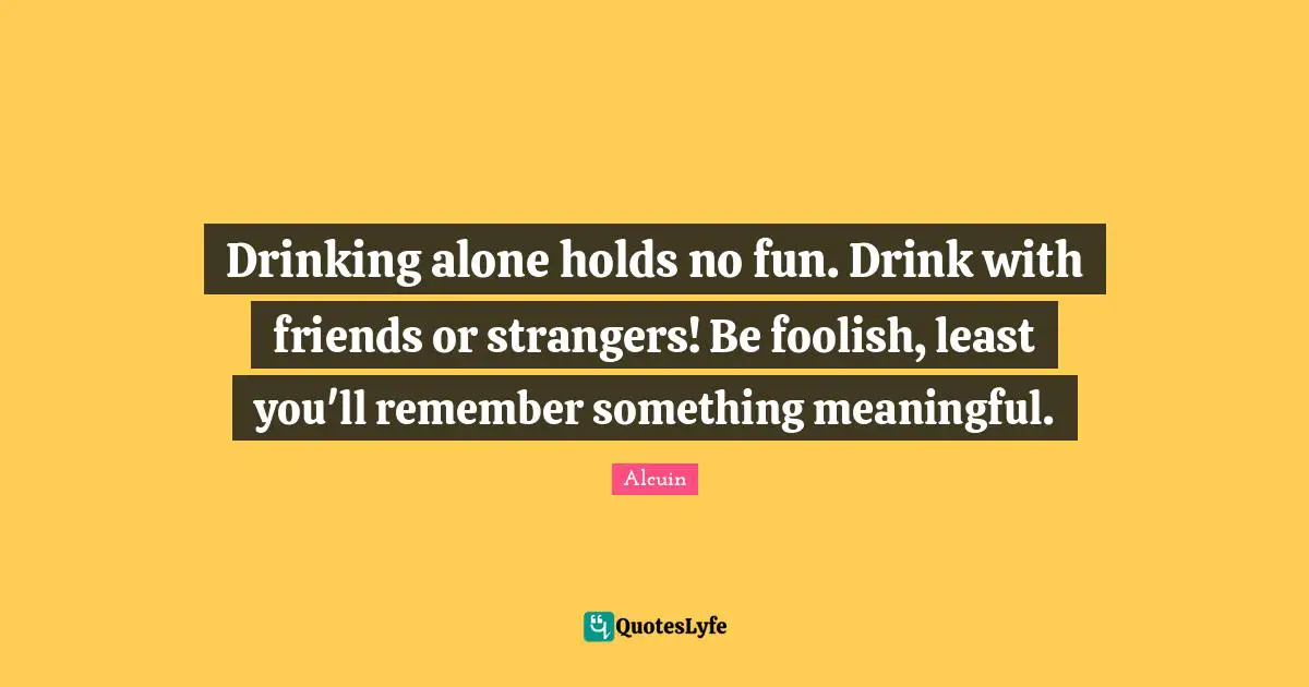 Drinking alone holds no fun. Drink with friends or strangers! Be foolish, least you'll remember something meaningful.
