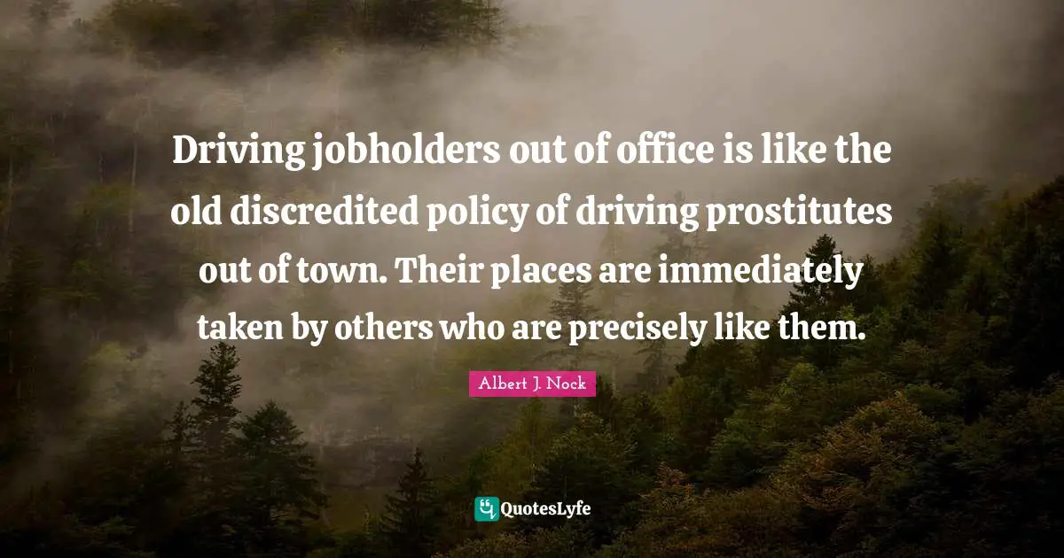 Driving jobholders out of office is like the old discredited policy of driving prostitutes out of town. Their places are immediately taken by others who are precisely like them.