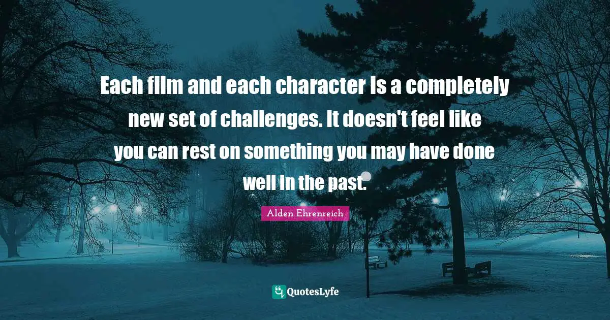 Each film and each character is a completely new set of challenges. It doesn't feel like you can rest on something you may have done well in the past.