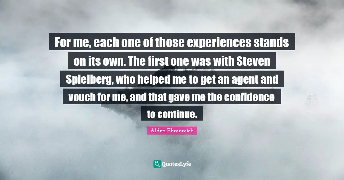 For me, each one of those experiences stands on its own. The first one was with Steven Spielberg, who helped me to get an agent and vouch for me, and that gave me the confidence to continue.