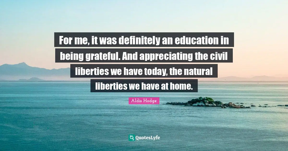For me, it was definitely an education in being grateful. And appreciating the civil liberties we have today, the natural liberties we have at home.