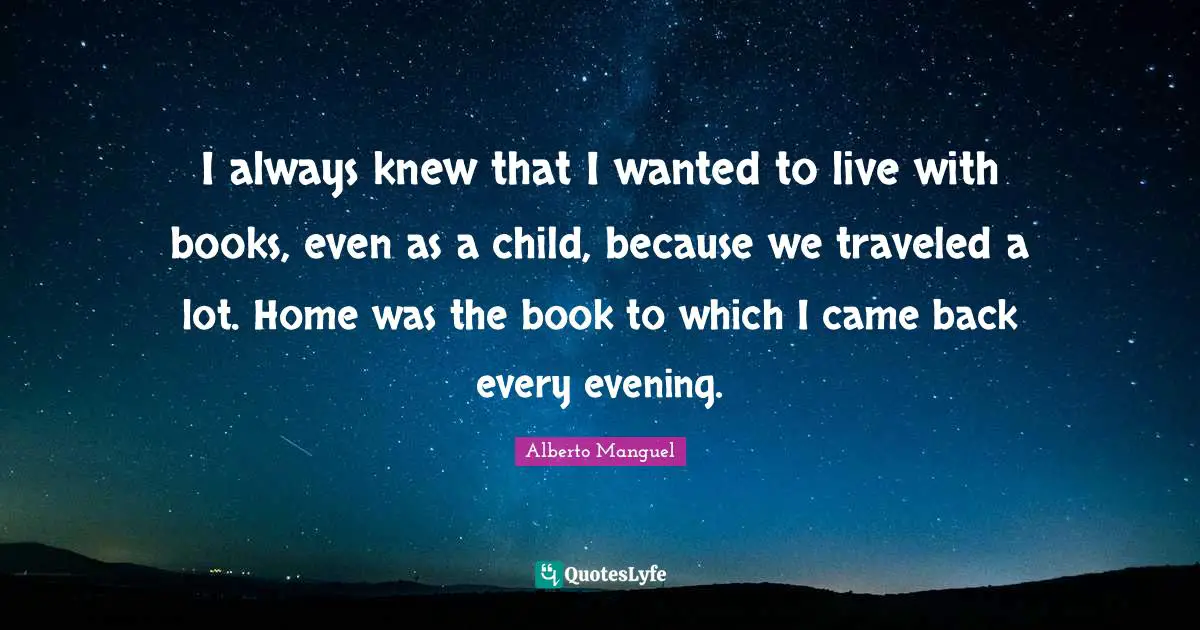 I always knew that I wanted to live with books, even as a child, because we traveled a lot. Home was the book to which I came back every evening.