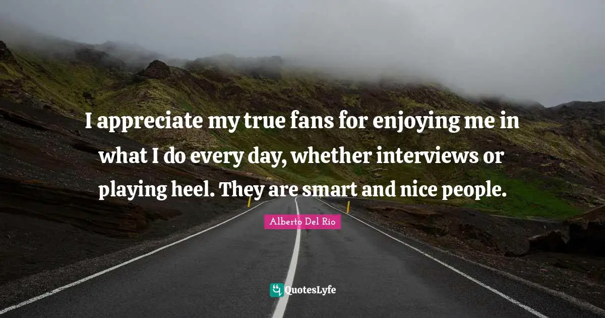 I appreciate my true fans for enjoying me in what I do every day, whether interviews or playing heel. They are smart and nice people.