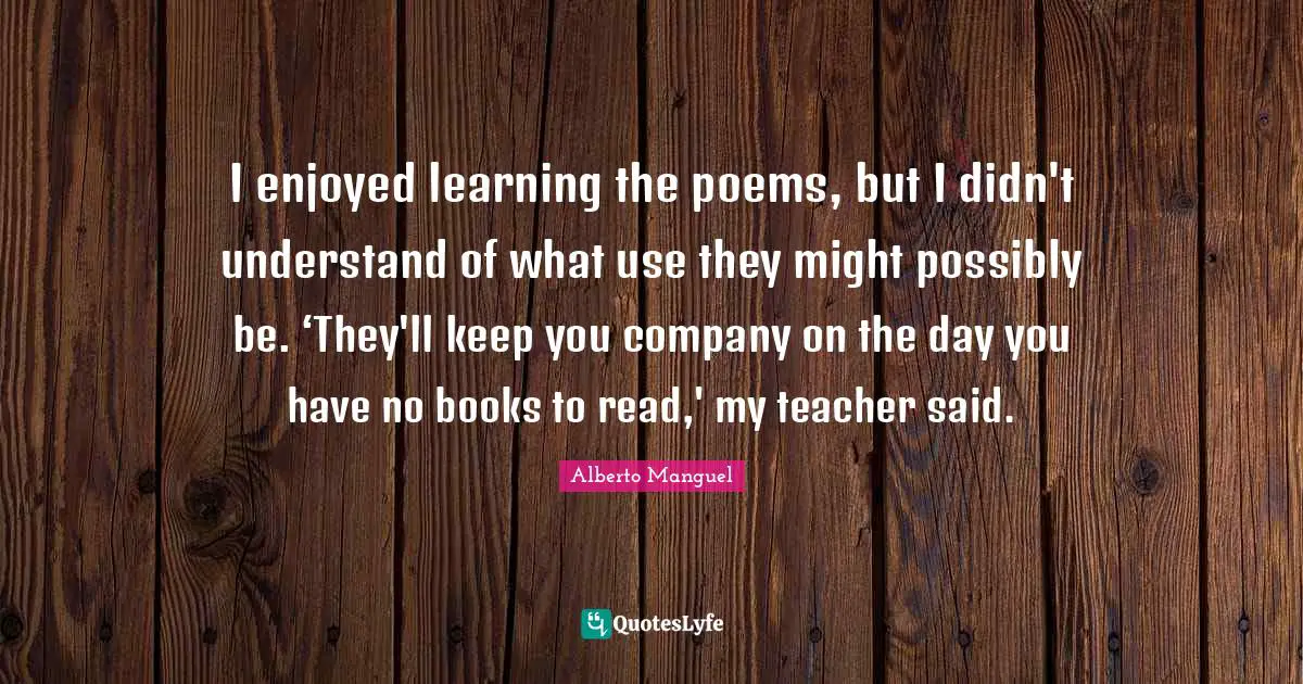 I enjoyed learning the poems, but I didn't understand of what use they might possibly be. ‘They'll keep you company on the day you have no books to read,' my teacher said.