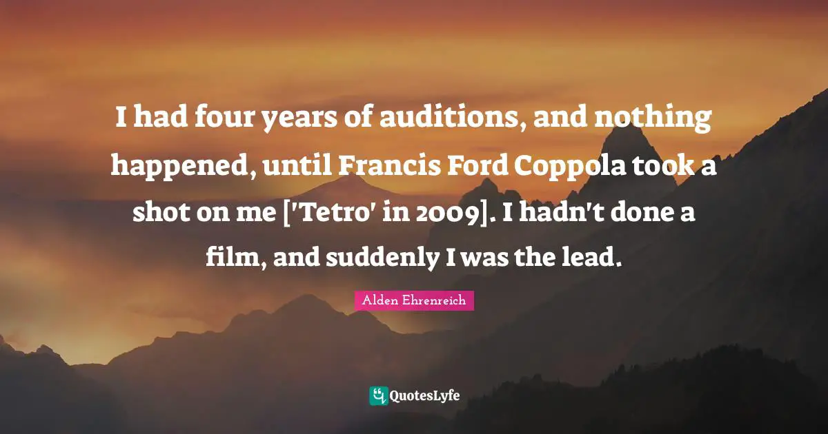 I had four years of auditions, and nothing happened, until Francis Ford Coppola took a shot on me ['Tetro' in 2009]. I hadn't done a film, and suddenly I was the lead.