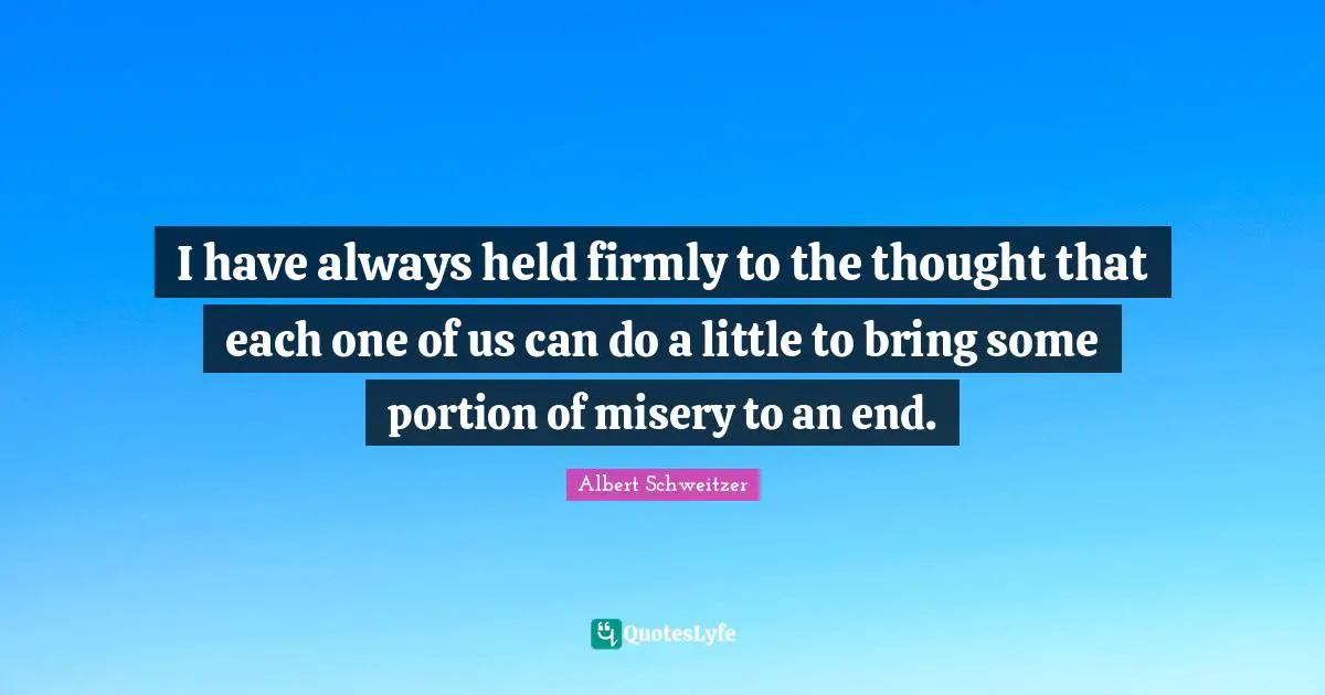 Albert Schweitzer Quotes: "I have always held firmly to the thought that each one of us can do a little to bring some portion of misery to an end."