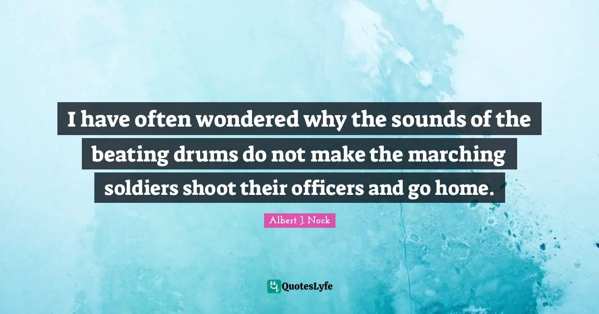 I have often wondered why the sounds of the beating drums do not make the marching soldiers shoot their officers and go home.
