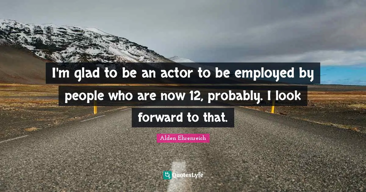 I'm glad to be an actor to be employed by people who are now 12, probably. I look forward to that.