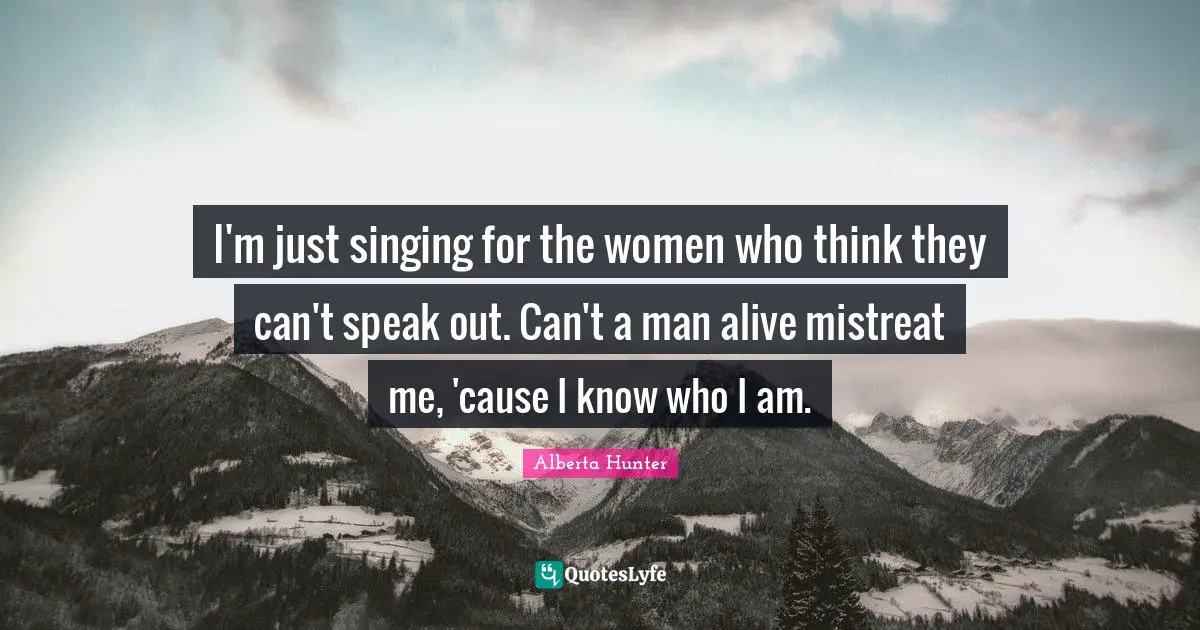 Alberta Hunter Quotes: "I'm just singing for the women who think they can't speak out. Can't a man alive mistreat me, 'cause I know who I am."