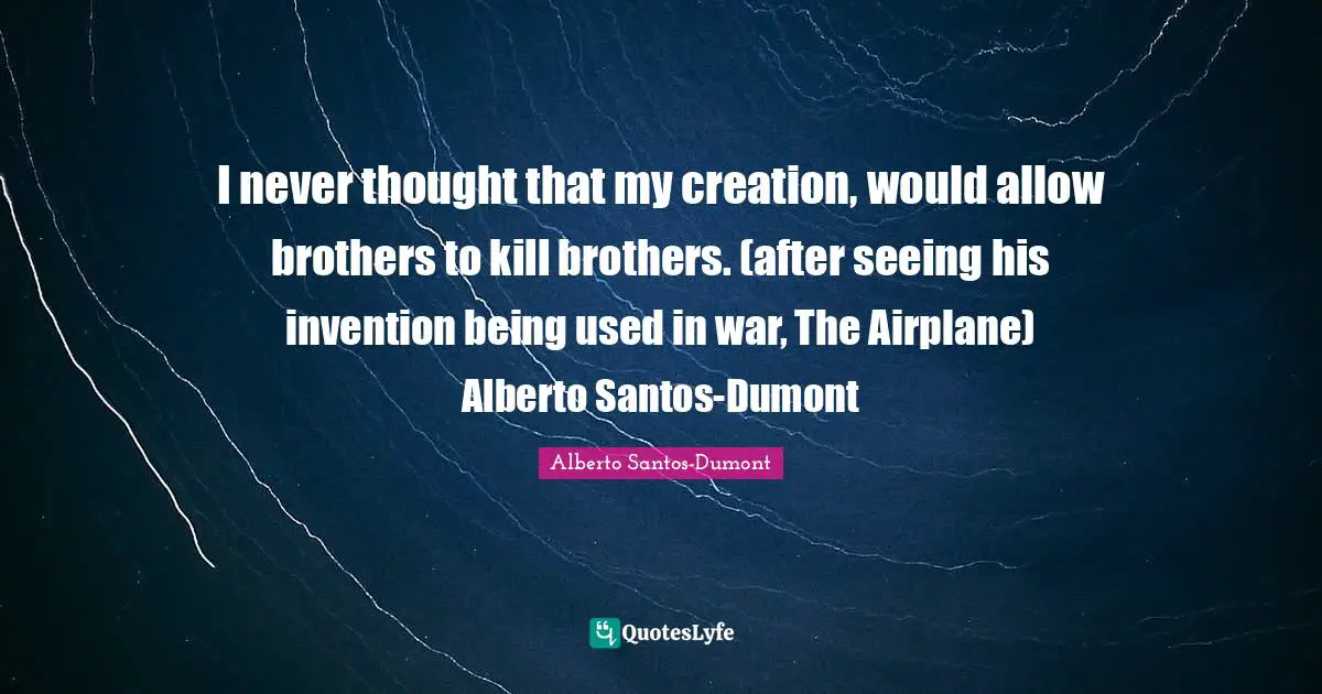 I never thought that my creation, would allow brothers to kill brothers. (after seeing his invention being used in war, The Airplane) Alberto Santos-Dumont