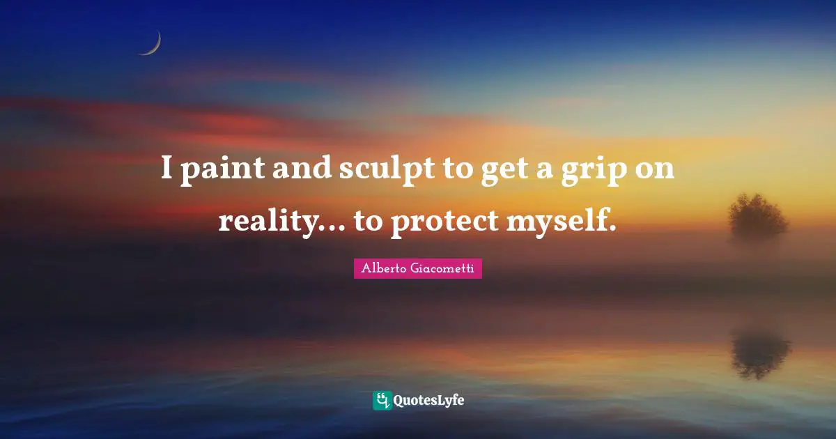 I paint and sculpt to get a grip on reality... to protect myself.