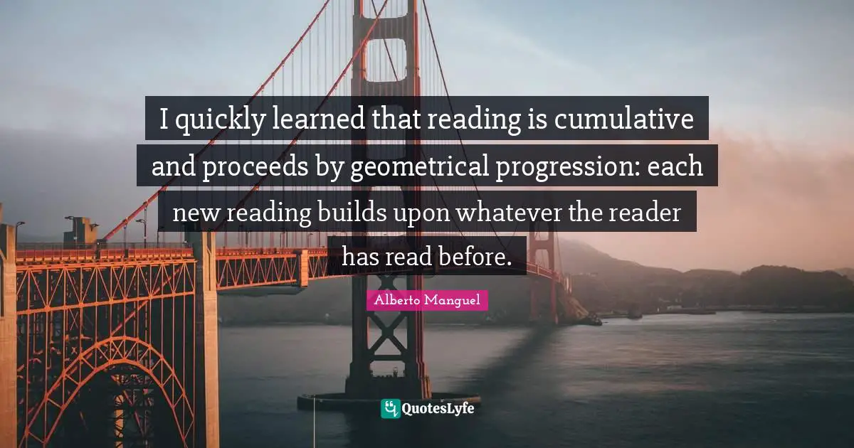 I quickly learned that reading is cumulative and proceeds by geometrical progression: each new reading builds upon whatever the reader has read before.