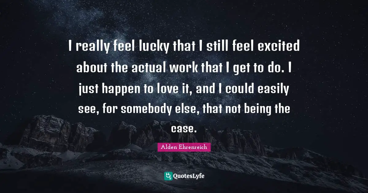 I really feel lucky that I still feel excited about the actual work that I get to do. I just happen to love it, and I could easily see, for somebody else, that not being the case.
