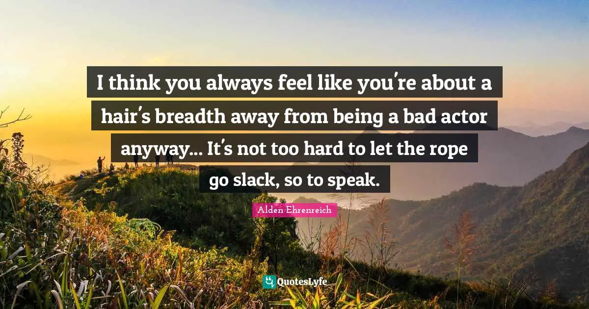 I think you always feel like you're about a hair's breadth away from being a bad actor anyway... It's not too hard to let the rope go slack, so to speak.
