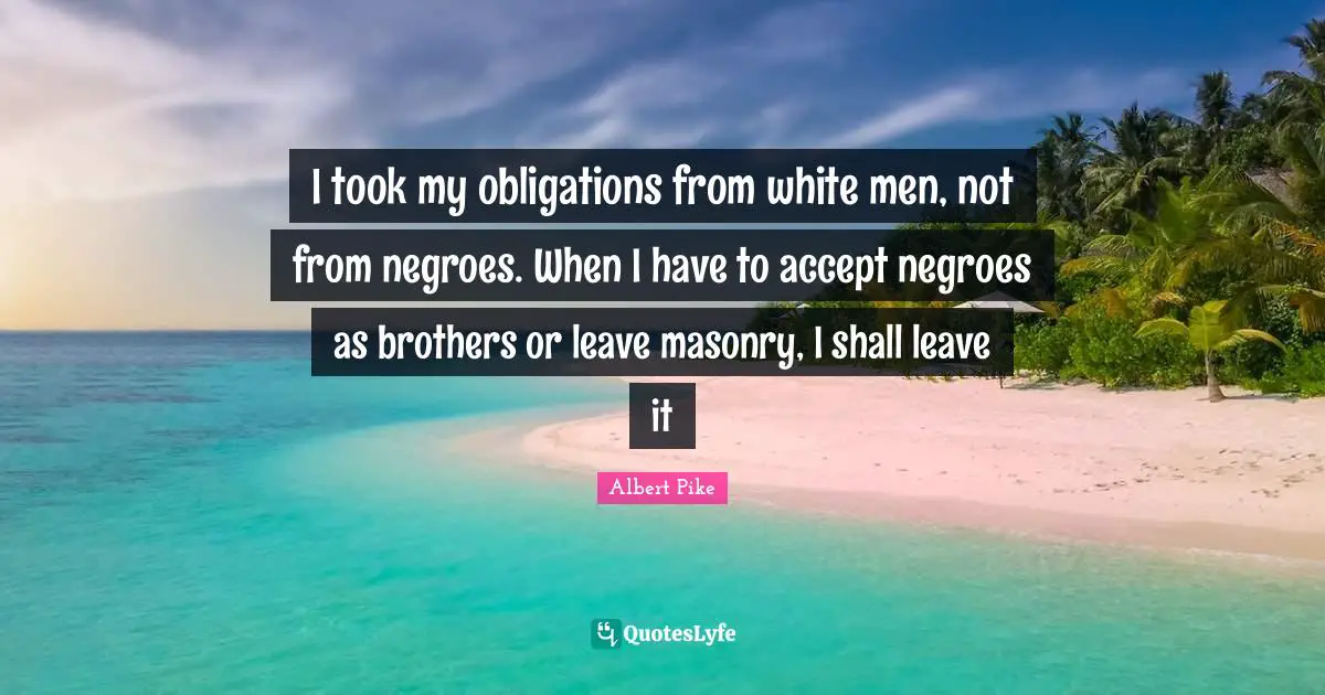Albert Pike Quotes: "I took my obligations from white men, not from negroes. When I have to accept negroes as brothers or leave masonry, I shall leave it"