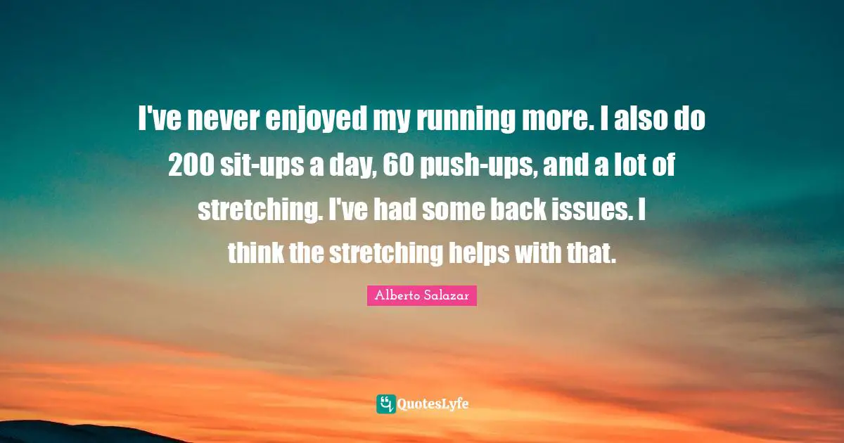 I've never enjoyed my running more. I also do 200 sit-ups a day, 60 push-ups, and a lot of stretching. I've had some back issues. I think the stretching helps with that.