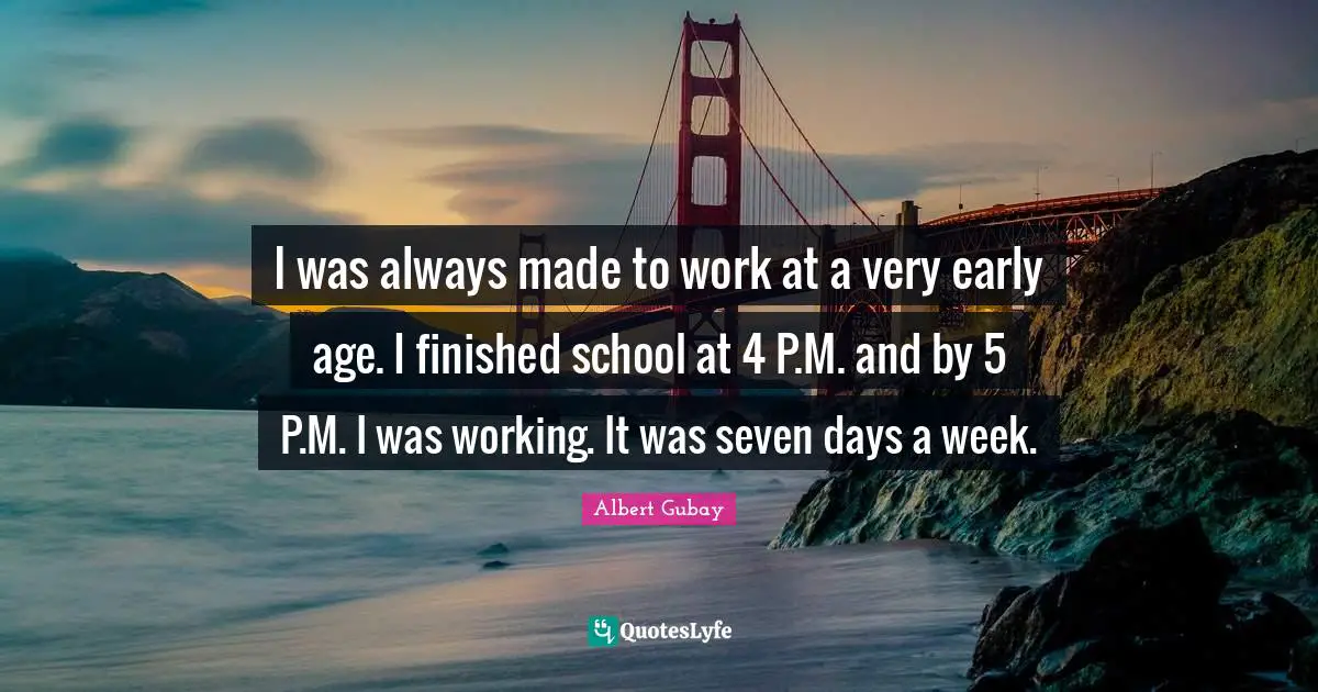 I was always made to work at a very early age. I finished school at 4 P.M. and by 5 P.M. I was working. It was seven days a week.