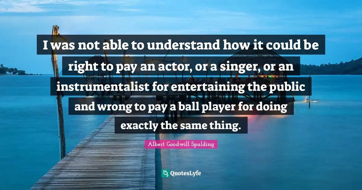 Albert Goodwill Spalding Quotes: "I was not able to understand how it could be right to pay an actor, or a singer, or an instrumentalist for entertaining the public and wrong to pay a ball player for doing exactly the same thing."
