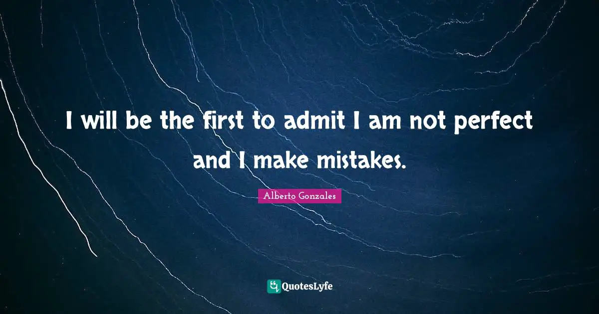 Alberto Gonzales Quotes: "I will be the first to admit I am not perfect and I make mistakes."