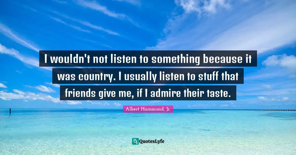 I wouldn't not listen to something because it was country. I usually listen to stuff that friends give me, if I admire their taste.