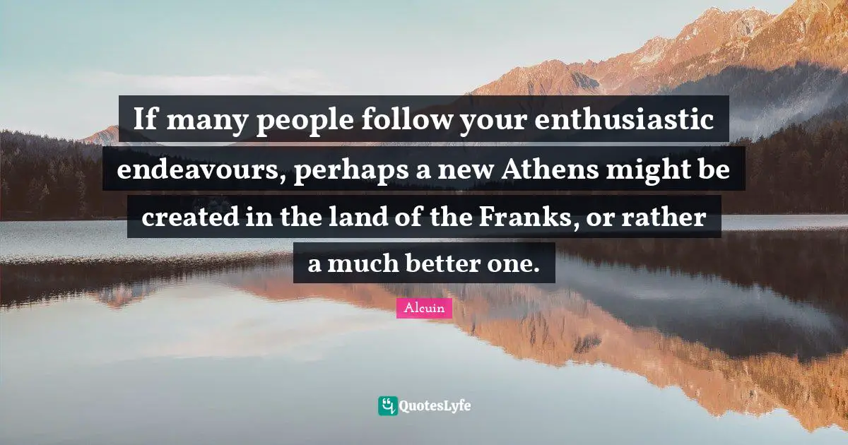 If many people follow your enthusiastic endeavours, perhaps a new Athens might be created in the land of the Franks, or rather a much better one.