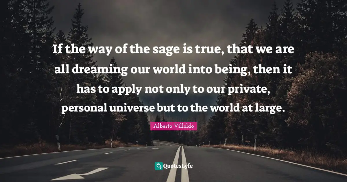 If the way of the sage is true, that we are all dreaming our world into being, then it has to apply not only to our private, personal universe but to the world at large.