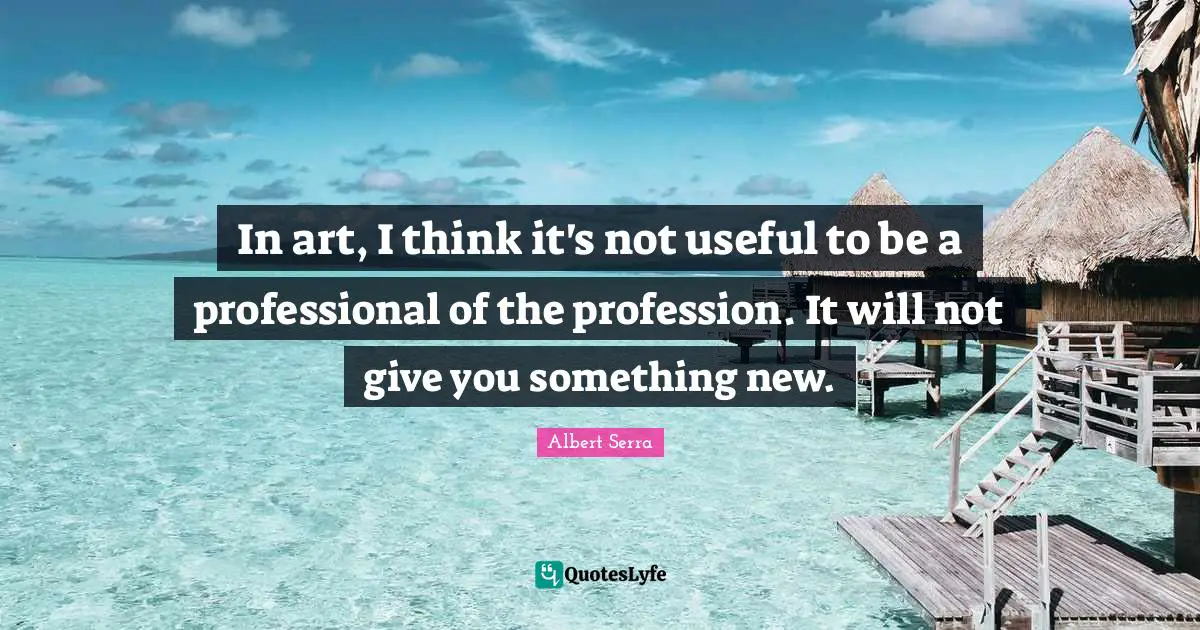 In art, I think it's not useful to be a professional of the profession. It will not give you something new.