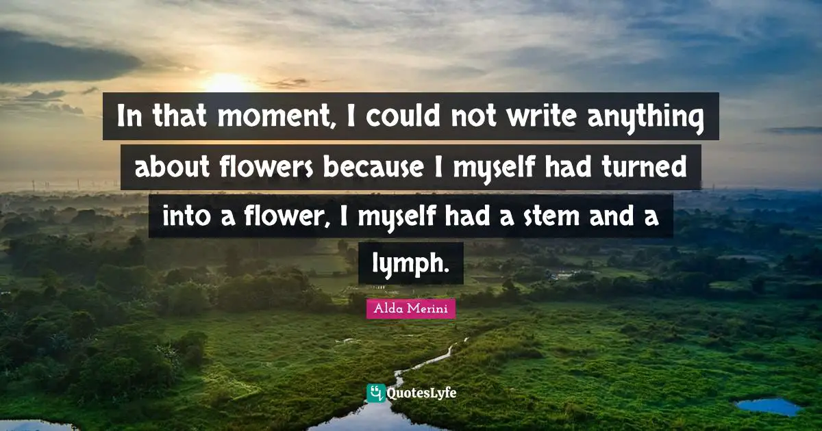 In that moment, I could not write anything about flowers because I myself had turned into a flower, I myself had a stem and a lymph.