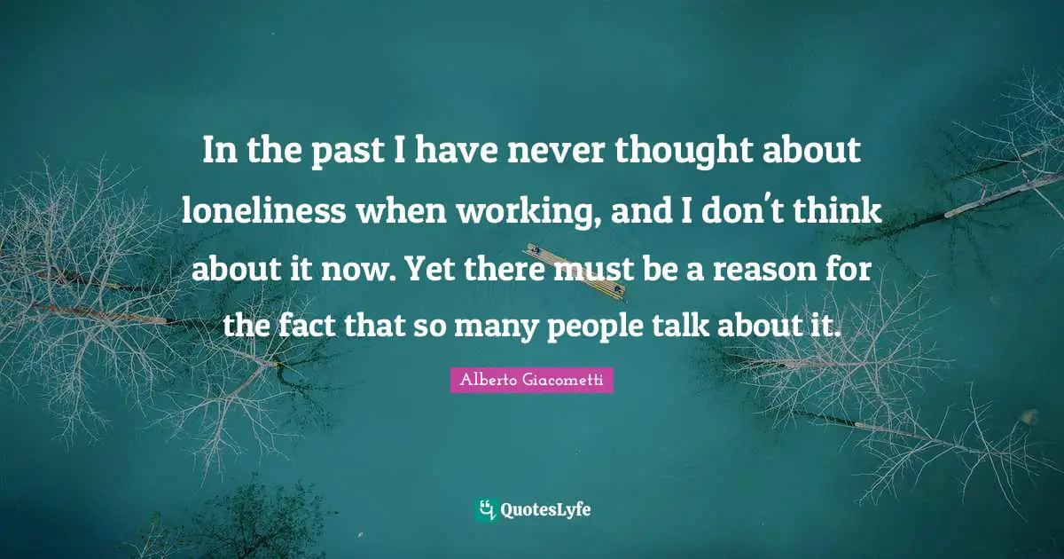 In the past I have never thought about loneliness when working, and I don't think about it now. Yet there must be a reason for the fact that so many people talk about it.