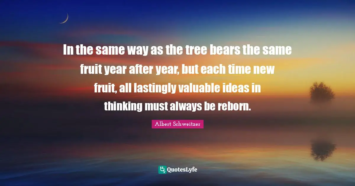 In the same way as the tree bears the same fruit year after year, but each time new fruit, all lastingly valuable ideas in thinking must always be reborn.