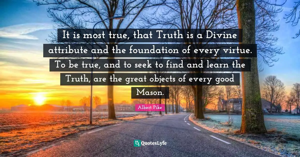 Albert Pike Quotes: "It is most true, that Truth is a Divine attribute and the foundation of every virtue. To be true, and to seek to find and learn the Truth, are the great objects of every good Mason."
