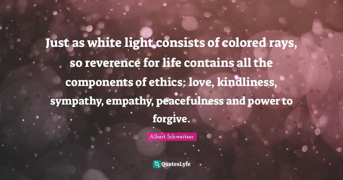 Albert Schweitzer Quotes: "Just as white light consists of colored rays, so reverence for life contains all the components of ethics: love, kindliness, sympathy, empathy, peacefulness and power to forgive."
