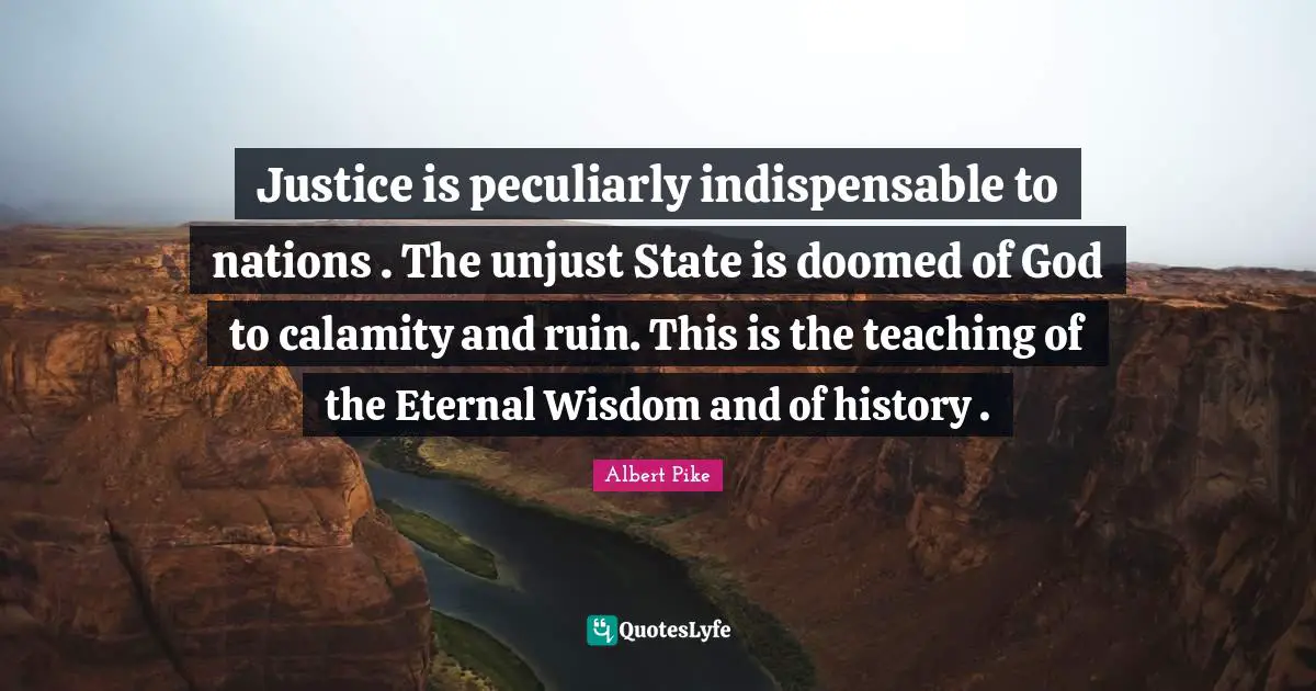 Albert Pike Quotes: "Justice is peculiarly indispensable to nations . The unjust State is doomed of God to calamity and ruin. This is the teaching of the Eternal Wisdom and of history ."