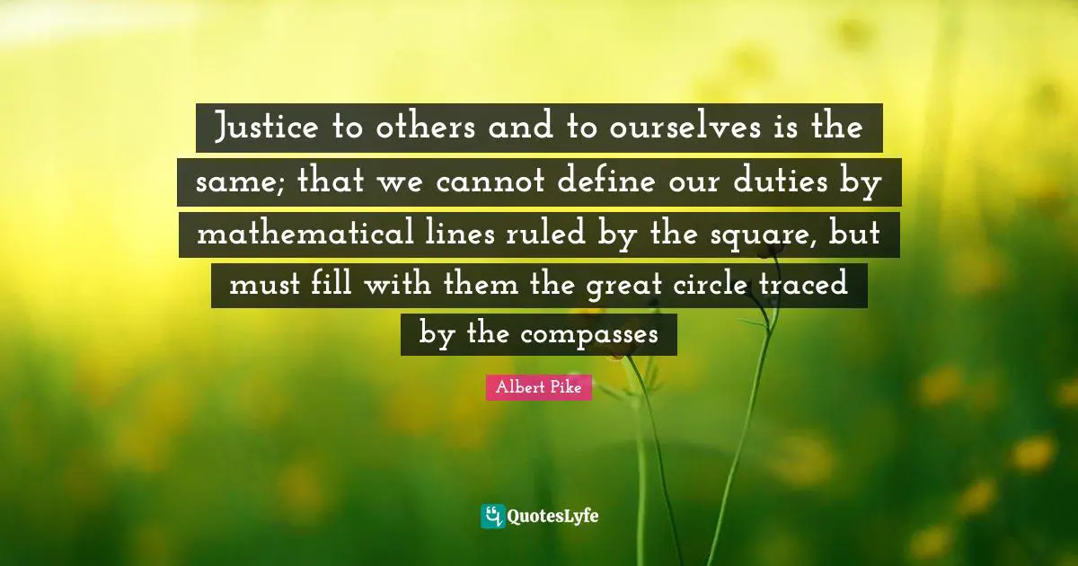 Justice to others and to ourselves is the same; that we cannot define our duties by mathematical lines ruled by the square, but must fill with them the great circle traced by the compasses