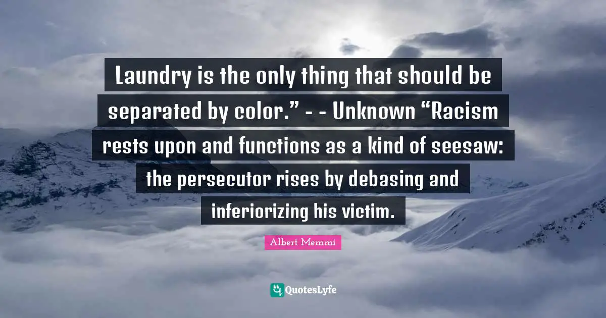 Laundry is the only thing that should be separated by color.” - - Unknown “Racism rests upon and functions as a kind of seesaw: the persecutor rises by debasing and inferiorizing his victim.